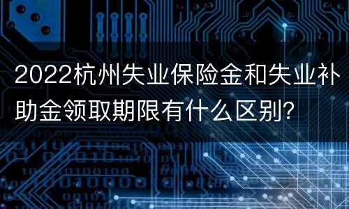 2022杭州失业保险金和失业补助金领取期限有什么区别？