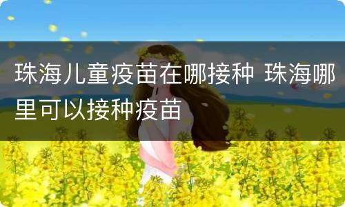 珠海儿童疫苗在哪接种 珠海哪里可以接种疫苗