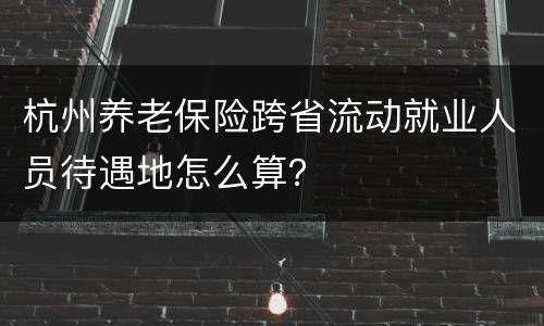 杭州养老保险跨省流动就业人员待遇地怎么算？