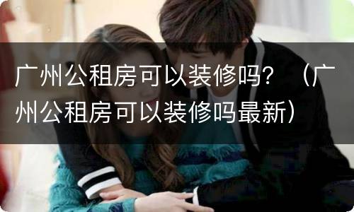 广州公租房可以装修吗？（广州公租房可以装修吗最新）