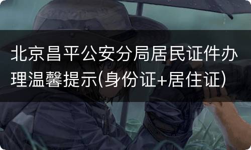 北京昌平公安分局居民证件办理温馨提示(身份证+居住证)
