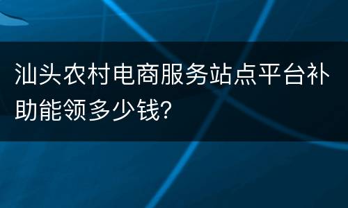 汕头农村电商服务站点平台补助能领多少钱？
