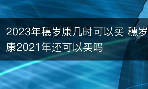 2023年穗岁康几时可以买 穗岁康2021年还可以买吗