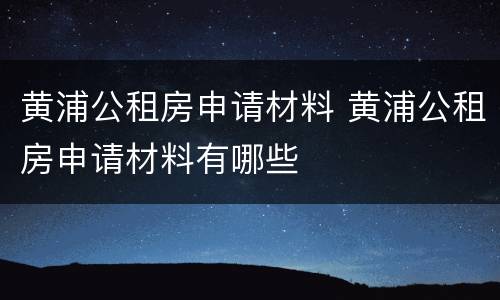 黄浦公租房申请材料 黄浦公租房申请材料有哪些
