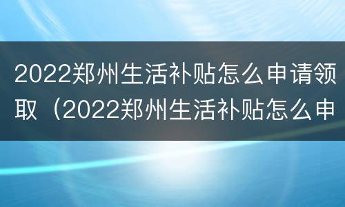 2022郑州生活补贴怎么申请领取（2022郑州生活补贴怎么申请领取电话）