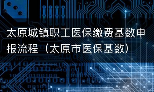 太原城镇职工医保缴费基数申报流程（太原市医保基数）