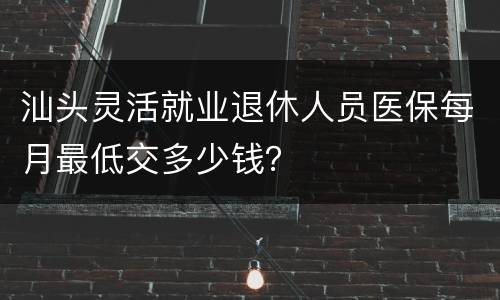汕头灵活就业退休人员医保每月最低交多少钱？