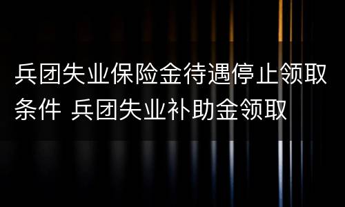 兵团失业保险金待遇停止领取条件 兵团失业补助金领取