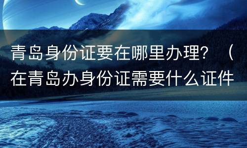 青岛身份证要在哪里办理？（在青岛办身份证需要什么证件）