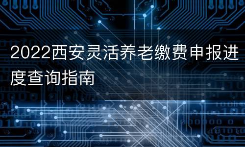 2022西安灵活养老缴费申报进度查询指南