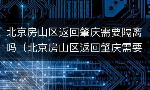 北京房山区返回肇庆需要隔离吗（北京房山区返回肇庆需要隔离吗今天）