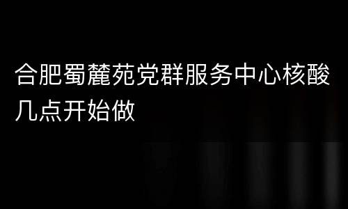 合肥蜀麓苑党群服务中心核酸几点开始做