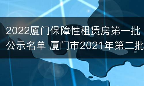 2022厦门保障性租赁房第一批公示名单 厦门市2021年第二批保障性租赁房