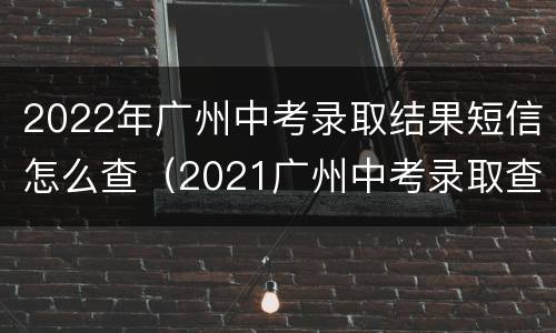 2022年广州中考录取结果短信怎么查（2021广州中考录取查询时间）