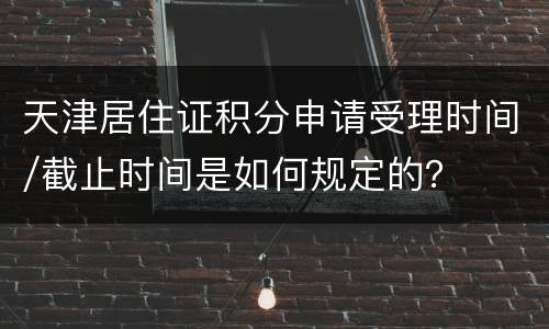 天津居住证积分申请受理时间/截止时间是如何规定的？