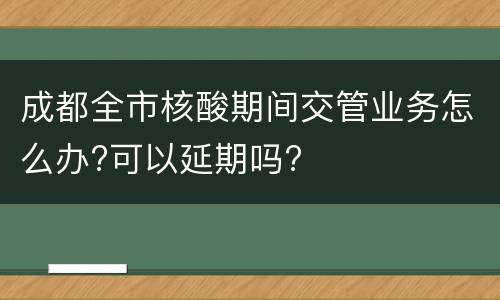 成都全市核酸期间交管业务怎么办?可以延期吗?