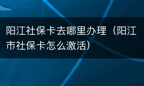 阳江社保卡去哪里办理（阳江市社保卡怎么激活）