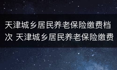 天津城乡居民养老保险缴费档次 天津城乡居民养老保险缴费档次与基本养老金