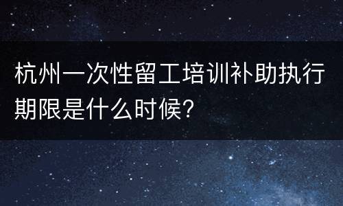 杭州一次性留工培训补助执行期限是什么时候?