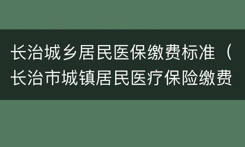 长治城乡居民医保缴费标准（长治市城镇居民医疗保险缴费）
