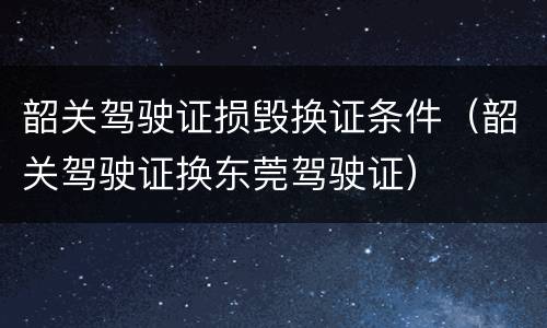 韶关驾驶证损毁换证条件（韶关驾驶证换东莞驾驶证）