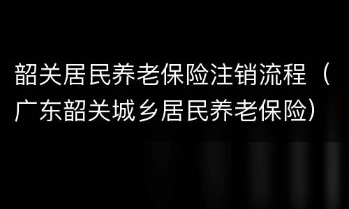 韶关居民养老保险注销流程（广东韶关城乡居民养老保险）