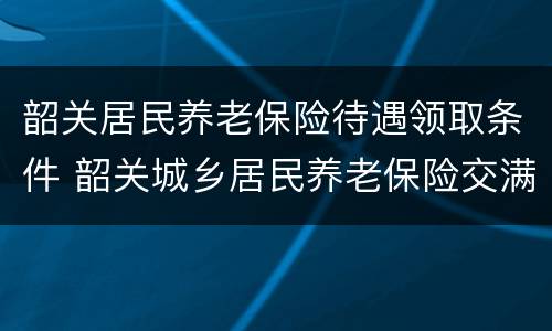 韶关居民养老保险待遇领取条件 韶关城乡居民养老保险交满后拿多少钱
