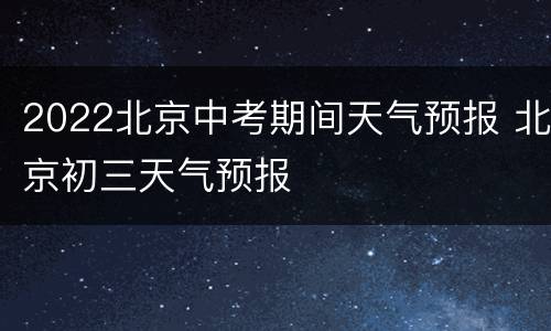 2022北京中考期间天气预报 北京初三天气预报