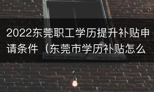 2022东莞职工学历提升补贴申请条件（东莞市学历补贴怎么申请）