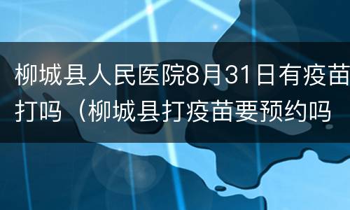 柳城县人民医院8月31日有疫苗打吗（柳城县打疫苗要预约吗）