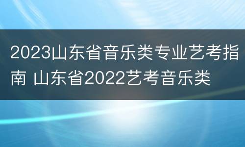 2023山东省音乐类专业艺考指南 山东省2022艺考音乐类
