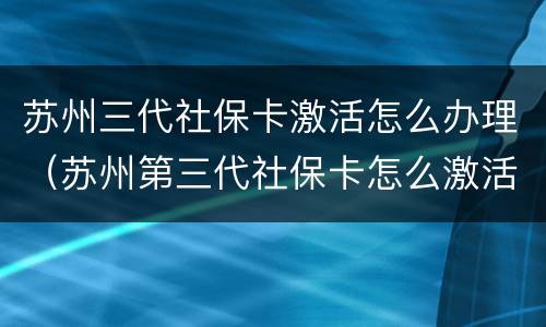 苏州三代社保卡激活怎么办理（苏州第三代社保卡怎么激活）