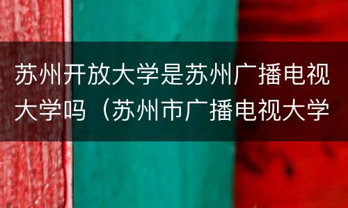苏州开放大学是苏州广播电视大学吗（苏州市广播电视大学是本科）