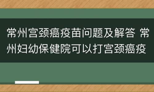 常州宫颈癌疫苗问题及解答 常州妇幼保健院可以打宫颈癌疫苗吗