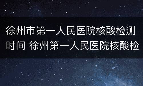 徐州市第一人民医院核酸检测时间 徐州第一人民医院核酸检测多长时间出结果