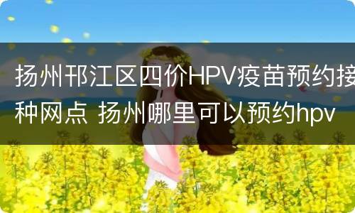 扬州邗江区四价HPV疫苗预约接种网点 扬州哪里可以预约hpv四价疫苗