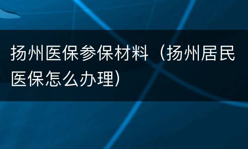 扬州医保参保材料（扬州居民医保怎么办理）