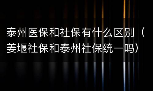 泰州医保和社保有什么区别（姜堰社保和泰州社保统一吗）