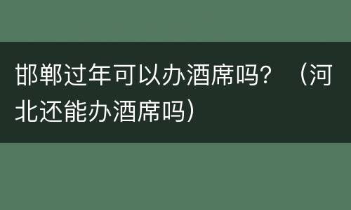 邯郸过年可以办酒席吗？（河北还能办酒席吗）