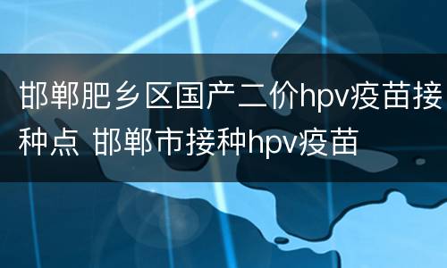 邯郸肥乡区国产二价hpv疫苗接种点 邯郸市接种hpv疫苗