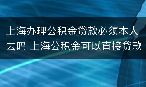 上海办理公积金贷款必须本人去吗 上海公积金可以直接贷款么