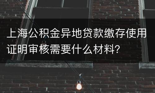 上海公积金异地贷款缴存使用证明审核需要什么材料？