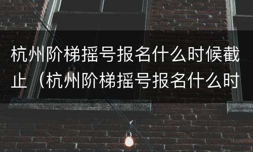 杭州阶梯摇号报名什么时候截止（杭州阶梯摇号报名什么时候截止啊）