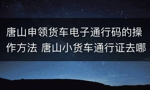 唐山申领货车电子通行码的操作方法 唐山小货车通行证去哪里办