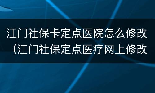 江门社保卡定点医院怎么修改（江门社保定点医疗网上修改）