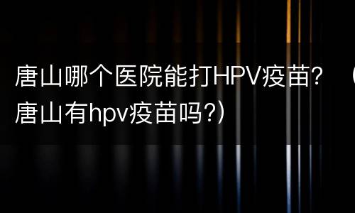 唐山哪个医院能打HPV疫苗？（唐山有hpv疫苗吗?）