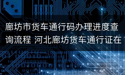 廊坊市货车通行码办理进度查询流程 河北廊坊货车通行证在什么地方办理