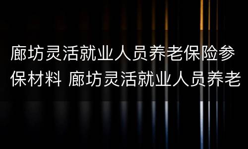 廊坊灵活就业人员养老保险参保材料 廊坊灵活就业人员养老保险参保材料是什么