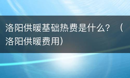 洛阳供暖基础热费是什么？（洛阳供暖费用）