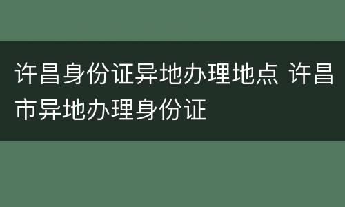 许昌身份证异地办理地点 许昌市异地办理身份证